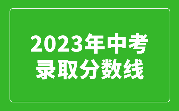 2023年中考錄取分?jǐn)?shù)線匯總,全國各高中錄取分?jǐn)?shù)線一覽表