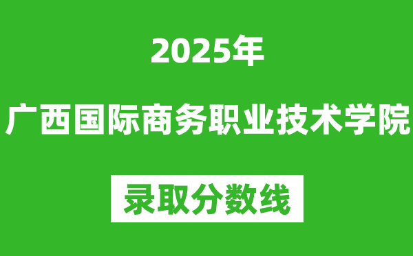 廣西國際商務(wù)職業(yè)技術(shù)學(xué)院2025年錄取分?jǐn)?shù)線(含2024歷年)